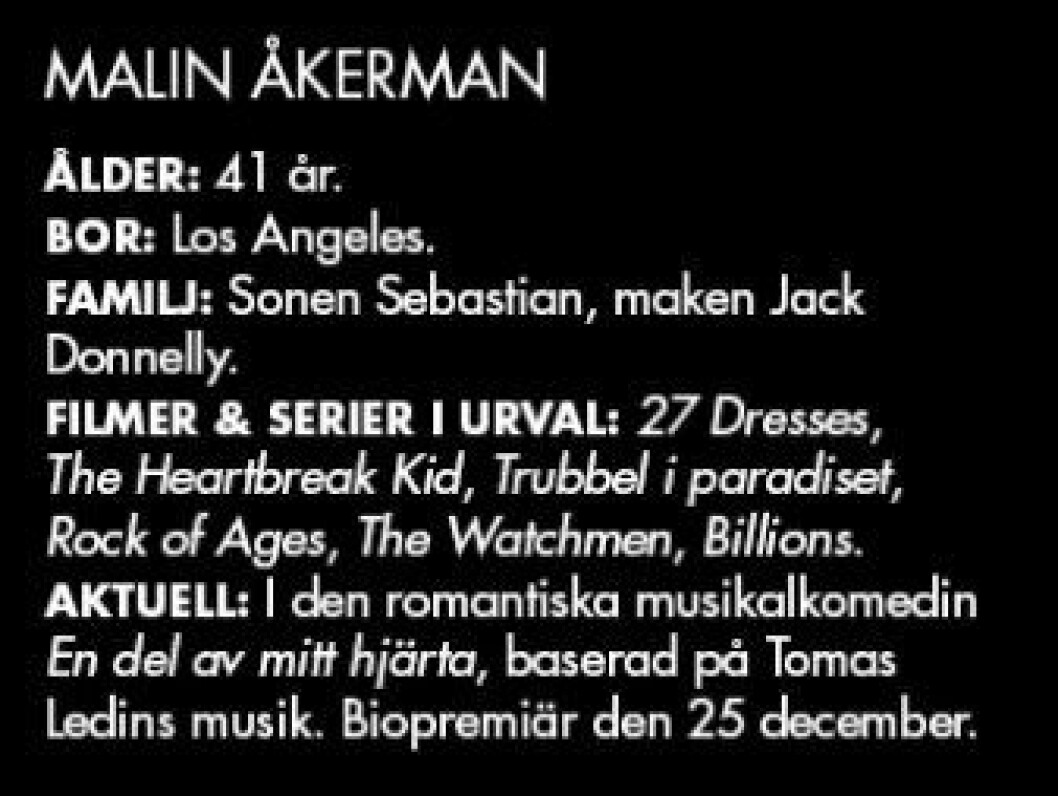 MALIN ÅKERMAN ÅLDER: 41 år. BOR: Los Angeles. FAMILJ: Sonen Sebastian, maken Jack Donnelly. FILMER & SERIER I URVAL: 27 Dresses, The Heartbreak Kid, Trubbel i paradiset, Rock of Ages, The Watchmen, Billions. AKTUELL: I den romantiska musikalkomedin En del av mitt hjärta, baserad på Tomas Ledins musik. Biopremiär den 25 december.